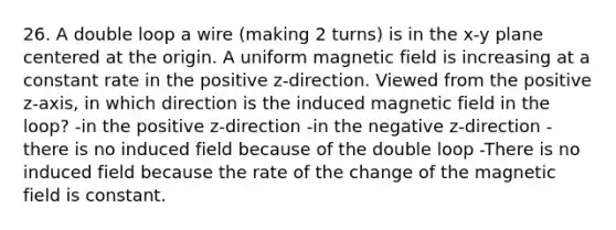 26. A double loop a wire (making 2 turns) is in the x-y plane centered at the origin. A uniform magnetic field is increasing at a constant rate in the positive z-direction. Viewed from the positive z-axis, in which direction is the induced magnetic field in the loop? -in the positive z-direction -in the negative z-direction -there is no induced field because of the double loop -There is no induced field because the rate of the change of the magnetic field is constant.