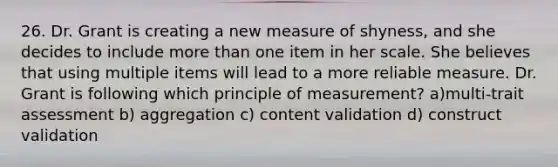 26. Dr. Grant is creating a new measure of shyness, and she decides to include more than one item in her scale. She believes that using multiple items will lead to a more reliable measure. Dr. Grant is following which principle of measurement? a)multi-trait assessment b) aggregation c) content validation d) construct validation