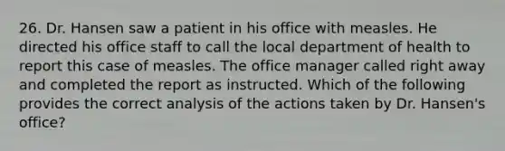 26. Dr. Hansen saw a patient in his office with measles. He directed his office staff to call the local department of health to report this case of measles. The office manager called right away and completed the report as instructed. Which of the following provides the correct analysis of the actions taken by Dr. Hansen's office?