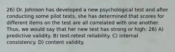 26) Dr. Johnson has developed a new psychological test and after conducting some pilot tests, she has determined that scores for different items on the test are all correlated with one another. Thus, we would say that her new test has strong or high: 26) A) predictive validity. B) test-retest reliability. C) internal consistency. D) content validity.