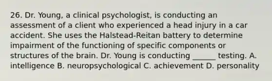 26. Dr. Young, a clinical psychologist, is conducting an assessment of a client who experienced a head injury in a car accident. She uses the Halstead-Reitan battery to determine impairment of the functioning of specific components or structures of <a href='https://www.questionai.com/knowledge/kLMtJeqKp6-the-brain' class='anchor-knowledge'>the brain</a>. Dr. Young is conducting ______ testing. A. intelligence B. neuropsychological C. achievement D. personality