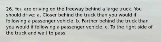 26. You are driving on the freeway behind a large truck. You should drive: a. Closer behind the truck than you would if following a passenger vehicle. b. Farther behind the truck than you would if following a passenger vehicle. c. To the right side of the truck and wait to pass.