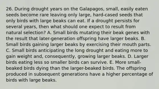 26. During drought years on the Galapagos, small, easily eaten seeds become rare leaving only large, hard-cased seeds that only birds with large beaks can eat. If a drought persists for several years, then what should one expect to result from natural selection? A. Small birds mutating their beak genes with the result that later-generation offspring have larger beaks. B. Small birds gaining larger beaks by exercising their mouth parts. C. Small birds anticipating the long drought and eating more to gain weight and, consequently, growing larger beaks. D. Larger birds eating less so smaller birds can survive. E. More small-beaked birds dying than the larger-beaked birds. The offspring produced in subsequent generations have a higher percentage of birds with large beaks.