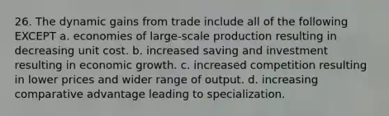 26. The dynamic gains from trade include all of the following EXCEPT a. economies of large-scale production resulting in decreasing unit cost. b. increased saving and investment resulting in economic growth. c. increased competition resulting in lower prices and wider range of output. d. increasing comparative advantage leading to specialization.