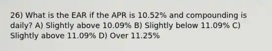 26) What is the EAR if the APR is 10.52% and compounding is daily? A) Slightly above 10.09% B) Slightly below 11.09% C) Slightly above 11.09% D) Over 11.25%