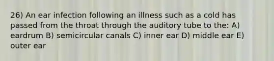 26) An ear infection following an illness such as a cold has passed from the throat through the auditory tube to the: A) eardrum B) semicircular canals C) inner ear D) middle ear E) outer ear