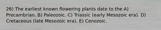 26) The earliest known flowering plants date to the A) Precambrian. B) Paleozoic. C) Triassic (early Mesozoic era). D) Cretaceous (late Mesozoic era). E) Cenozoic.