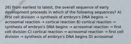 26) From earliest to latest, the overall sequence of early development proceeds in which of the following sequences? A) first cell division → synthesis of embryo's DNA begins → acrosomal reaction → cortical reaction B) cortical reaction → synthesis of embryo's DNA begins → acrosomal reaction → first cell division C) cortical reaction → acrosomal reaction → first cell division → synthesis of embryo's DNA begins D) acrosomal