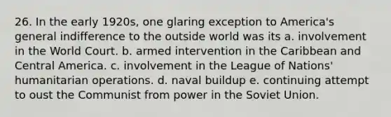 26. In the early 1920s, one glaring exception to America's general indifference to the outside world was its a. involvement in the World Court. b. armed intervention in the Caribbean and Central America. c. involvement in the League of Nations' humanitarian operations. d. naval buildup e. continuing attempt to oust the Communist from power in the Soviet Union.