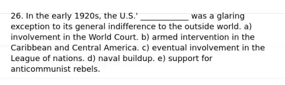 26. In the early 1920s, the U.S.' ____________ was a glaring exception to its general indifference to the outside world. a) involvement in the World Court. b) armed intervention in the Caribbean and Central America. c) eventual involvement in the League of nations. d) naval buildup. e) support for anticommunist rebels.