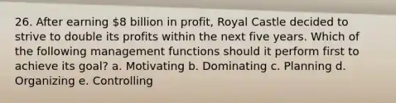 26. After earning 8 billion in profit, Royal Castle decided to strive to double its profits within the next five years. Which of the following management functions should it perform first to achieve its goal? a. Motivating b. Dominating c. Planning d. Organizing e. Controlling