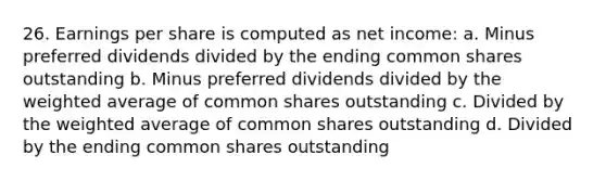 26. Earnings per share is computed as net income: a. Minus preferred dividends divided by the ending common shares outstanding b. Minus preferred dividends divided by the weighted average of common shares outstanding c. Divided by the weighted average of common shares outstanding d. Divided by the ending common shares outstanding