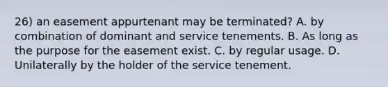 26) an easement appurtenant may be terminated? A. by combination of dominant and service tenements. B. As long as the purpose for the easement exist. C. by regular usage. D. Unilaterally by the holder of the service tenement.