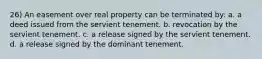 26) An easement over real property can be terminated by: a. a deed issued from the servient tenement. b. revocation by the servient tenement. c. a release signed by the servient tenement. d. a release signed by the dominant tenement.