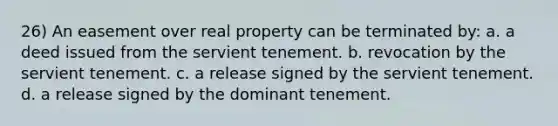 26) An easement over real property can be terminated by: a. a deed issued from the servient tenement. b. revocation by the servient tenement. c. a release signed by the servient tenement. d. a release signed by the dominant tenement.