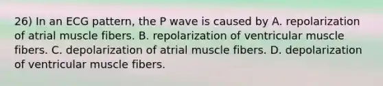 26) In an ECG pattern, the P wave is caused by A. repolarization of atrial muscle fibers. B. repolarization of ventricular muscle fibers. C. depolarization of atrial muscle fibers. D. depolarization of ventricular muscle fibers.