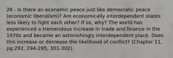 26 - Is there an economic peace just like democratic peace (economic liberalism)? Are economically interdependent states less likely to fight each other? If so, why? The world has experienced a tremendous increase in trade and finance in the 1970s and became an astonishingly interdependent place. Does this increase or decrease the likelihood of conflict? (Chapter 11, pg.292, 294-295, 301-302).