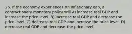 26. If the economy experiences an inflationary gap, a contractionary monetary policy will A) increase real GDP and increase the price level. B) increase real GDP and decrease the price level. C) decrease real GDP and increase the price level. D) decrease real GDP and decrease the price level.