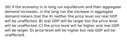 26) If the economy is in long run equilibrium and then aggregate demand increases, in the long run the increase in aggregate demand means that the A) neither the price level nor real GDP will be unaffected. B) real GDP will be larger but the price level will be unaffected. C) the price level will be higher and real GDP will be larger. D) price level will be higher but real GDP will be unaffected.