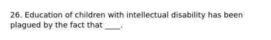 26. Education of children with intellectual disability has been plagued by the fact that ____.