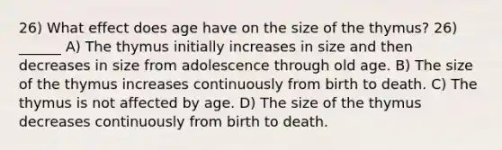 26) What effect does age have on the size of the thymus? 26) ______ A) The thymus initially increases in size and then decreases in size from adolescence through old age. B) The size of the thymus increases continuously from birth to death. C) The thymus is not affected by age. D) The size of the thymus decreases continuously from birth to death.