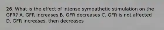 26. What is the effect of intense sympathetic stimulation on the GFR? A. GFR increases B. GFR decreases C. GFR is not affected D. GFR increases, then decreases