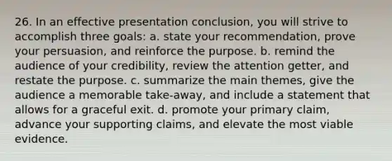 26. In an effective presentation conclusion, you will strive to accomplish three goals: a. state your recommendation, prove your persuasion, and reinforce the purpose. b. remind the audience of your credibility, review the attention getter, and restate the purpose. c. summarize the main themes, give the audience a memorable take-away, and include a statement that allows for a graceful exit. d. promote your primary claim, advance your supporting claims, and elevate the most viable evidence.