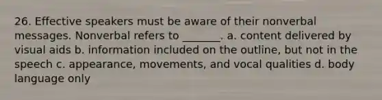 26. Effective speakers must be aware of their nonverbal messages. Nonverbal refers to _______. a. content delivered by visual aids b. information included on the outline, but not in the speech c. appearance, movements, and vocal qualities d. body language only