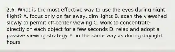 2.6. What is the most effective way to use the eyes during night flight? A. focus only on far away, dim lights B. scan the viewshed slowly to permit off-center viewing C. work to concentrate directly on each object for a few seconds D. relax and adopt a passive viewing strategy E. in the same way as during daylight hours