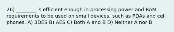 26) ________ is efficient enough in processing power and RAM requirements to be used on small devices, such as PDAs and cell phones. A) 3DES B) AES C) Both A and B D) Neither A nor B