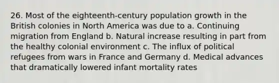 26. Most of the eighteenth-century population growth in the British colonies in North America was due to a. Continuing migration from England b. Natural increase resulting in part from the healthy colonial environment c. The influx of political refugees from wars in France and Germany d. Medical advances that dramatically lowered infant mortality rates