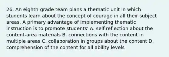 26. An eighth-grade team plans a thematic unit in which students learn about the concept of courage in all their subject areas. A primary advantage of implementing thematic instruction is to promote students' A. self-reflection about the content-area materials B. connections with the content in multiple areas C. collaboration in groups about the content D. comprehension of the content for all ability levels