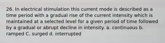 26. In electrical stimulation this current mode is described as a time period with a gradual rise of the current intensity which is maintained at a selected level for a given period of time followed by a gradual or abrupt decline in intensity. a. continuous b. ramped C. surged d. interrupted