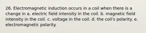 26. Electromagnetic induction occurs in a coil when there is a change in a. electric field intensity in the coil. b. magnetic field intensity in the coil. c. voltage in the coil. d. the coil's polarity. e. electromagnetic polarity.