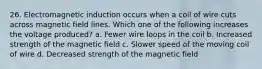 26. Electromagnetic induction occurs when a coil of wire cuts across magnetic field lines. Which one of the following increases the voltage produced? a. Fewer wire loops in the coil b. Increased strength of the magnetic field c. Slower speed of the moving coil of wire d. Decreased strength of the magnetic field