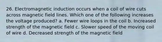 26. Electromagnetic induction occurs when a coil of wire cuts across magnetic field lines. Which one of the following increases the voltage produced? a. Fewer wire loops in the coil b. Increased strength of the magnetic field c. Slower speed of the moving coil of wire d. Decreased strength of the magnetic field