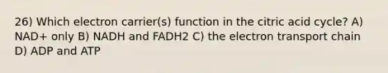 26) Which electron carrier(s) function in the citric acid cycle? A) NAD+ only B) NADH and FADH2 C) the electron transport chain D) ADP and ATP