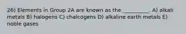26) Elements in Group 2A are known as the __________. A) alkali metals B) halogens C) chalcogens D) alkaline earth metals E) noble gases