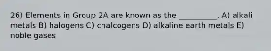 26) Elements in Group 2A are known as the __________. A) alkali metals B) halogens C) chalcogens D) alkaline earth metals E) noble gases