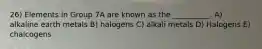 26) Elements in Group 7A are known as the __________. A) alkaline earth metals B) halogens C) alkali metals D) Halogens E) chalcogens