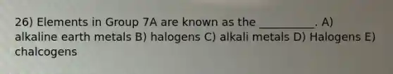 26) Elements in Group 7A are known as the __________. A) alkaline earth metals B) halogens C) alkali metals D) Halogens E) chalcogens