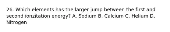 26. Which elements has the larger jump between the first and second ionzitation energy? A. Sodium B. Calcium C. Helium D. Nitrogen