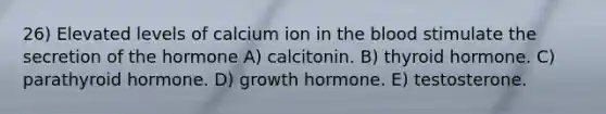 26) Elevated levels of calcium ion in <a href='https://www.questionai.com/knowledge/k7oXMfj7lk-the-blood' class='anchor-knowledge'>the blood</a> stimulate the secretion of the hormone A) calcitonin. B) thyroid hormone. C) parathyroid hormone. D) growth hormone. E) testosterone.