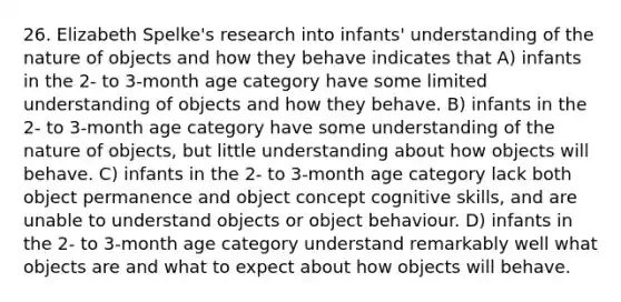 26. Elizabeth Spelke's research into infants' understanding of the nature of objects and how they behave indicates that A) infants in the 2- to 3-month age category have some limited understanding of objects and how they behave. B) infants in the 2- to 3-month age category have some understanding of the nature of objects, but little understanding about how objects will behave. C) infants in the 2- to 3-month age category lack both object permanence and object concept cognitive skills, and are unable to understand objects or object behaviour. D) infants in the 2- to 3-month age category understand remarkably well what objects are and what to expect about how objects will behave.