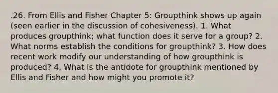 .26. From Ellis and Fisher Chapter 5: Groupthink shows up again (seen earlier in the discussion of cohesiveness). 1. What produces groupthink; what function does it serve for a group? 2. What norms establish the conditions for groupthink? 3. How does recent work modify our understanding of how groupthink is produced? 4. What is the antidote for groupthink mentioned by Ellis and Fisher and how might you promote it?