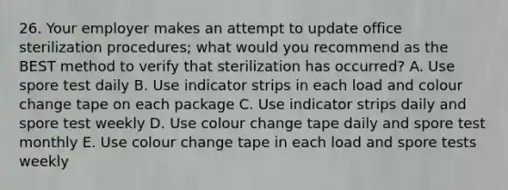 26. Your employer makes an attempt to update office sterilization procedures; what would you recommend as the BEST method to verify that sterilization has occurred? A. Use spore test daily B. Use indicator strips in each load and colour change tape on each package C. Use indicator strips daily and spore test weekly D. Use colour change tape daily and spore test monthly E. Use colour change tape in each load and spore tests weekly