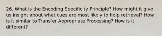 26. What is the Encoding Specificity Principle? How might it give us insight about what cues are most likely to help retrieval? How is it similar to Transfer Appropriate Processing? How is it different?