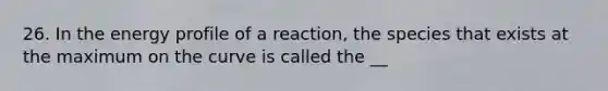 26. In the energy profile of a reaction, the species that exists at the maximum on the curve is called the __