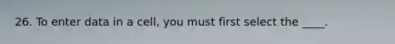 26. To enter data in a cell, you must first select the ____.