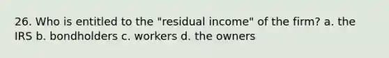 26. Who is entitled to the "residual income" of the firm? a. the IRS b. bondholders c. workers d. the owners